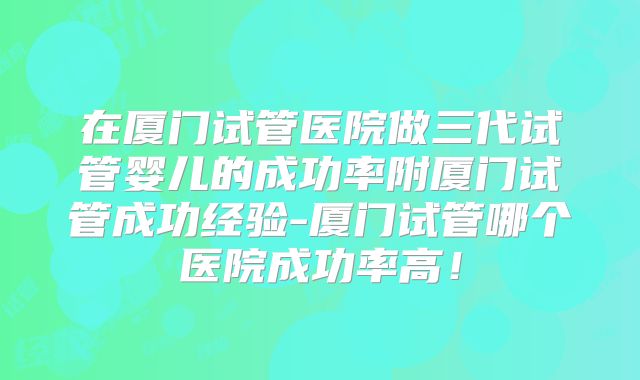 在厦门试管医院做三代试管婴儿的成功率附厦门试管成功经验-厦门试管哪个医院成功率高！