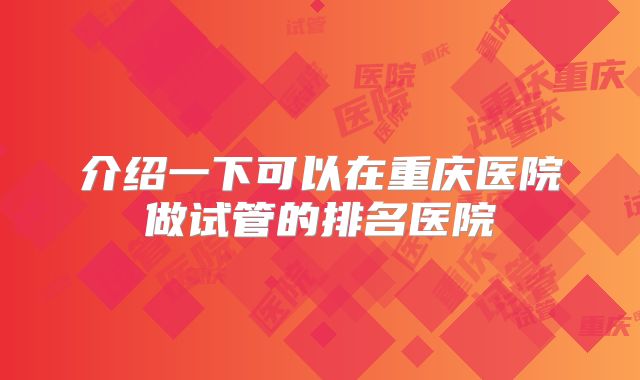 介绍一下可以在重庆医院做试管的排名医院