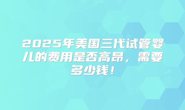 2025年美国三代试管婴儿的费用是否高昂，需要多少钱！