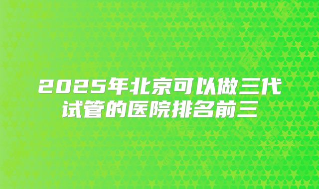 2025年北京可以做三代试管的医院排名前三