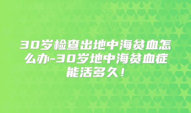30岁检查出地中海贫血怎么办-30岁地中海贫血症能活多久！