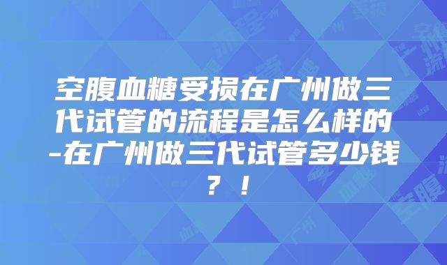 空腹血糖受损在广州做三代试管的流程是怎么样的-在广州做三代试管多少钱？！