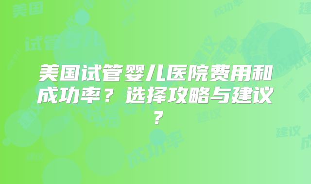 美国试管婴儿医院费用和成功率？选择攻略与建议？