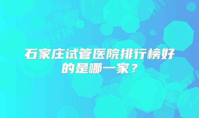 石家庄试管医院排行榜好的是哪一家?