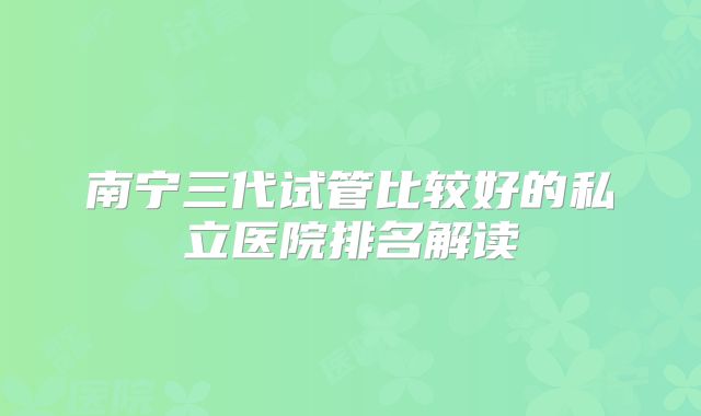 南宁三代试管比较好的私立医院排名解读