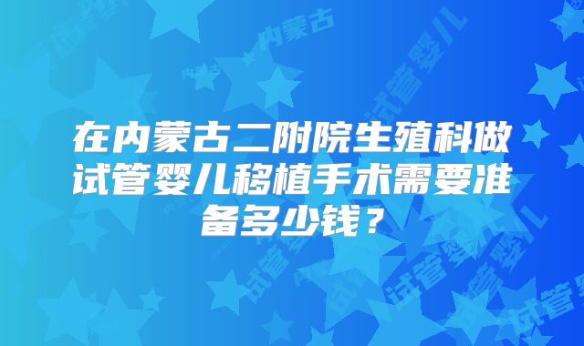 在内蒙古二附院生殖科做试管婴儿移植手术需要准备多少钱？