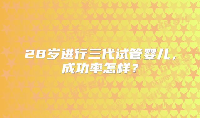 28岁进行三代试管婴儿，成功率怎样？