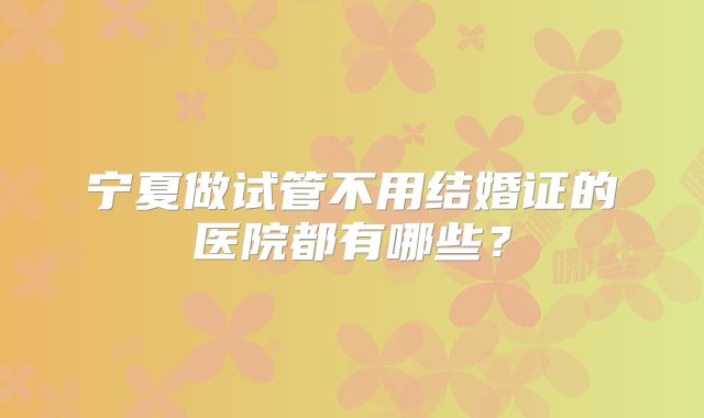 宁夏做试管不用结婚证的医院都有哪些?