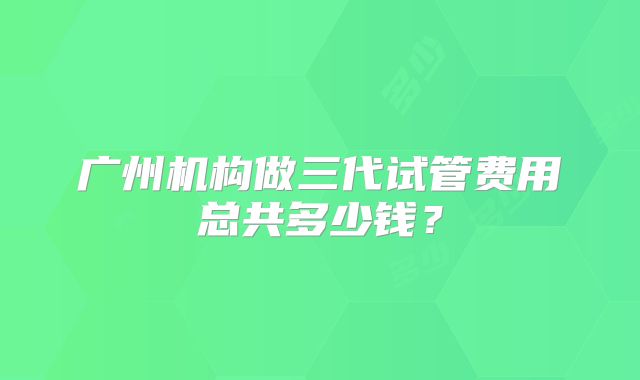 广州机构做三代试管费用总共多少钱？