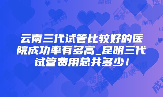 云南三代试管比较好的医院成功率有多高_昆明三代试管费用总共多少！