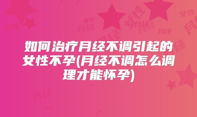 如何治疗月经不调引起的女性不孕(月经不调怎么调理才能怀孕)