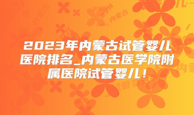 2023年内蒙古试管婴儿医院排名_内蒙古医学院附属医院试管婴儿！
