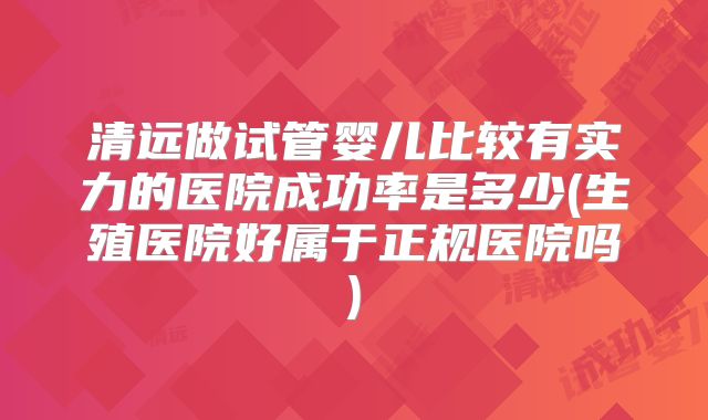 清远做试管婴儿比较有实力的医院成功率是多少(生殖医院好属于正规医院吗)