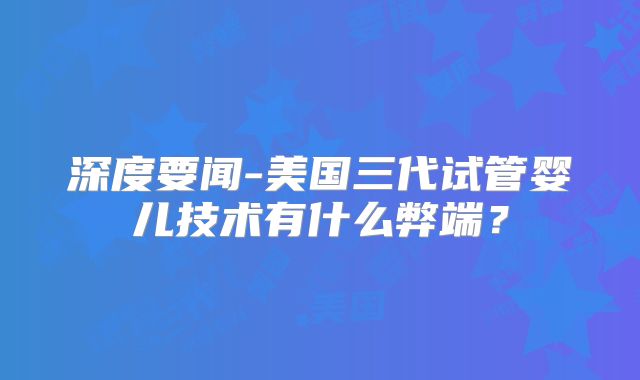 深度要闻-美国三代试管婴儿技术有什么弊端？