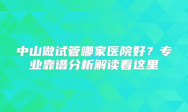 中山做试管哪家医院好？专业靠谱分析解读看这里