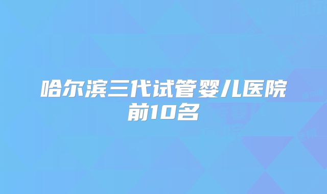 哈尔滨三代试管婴儿医院前10名