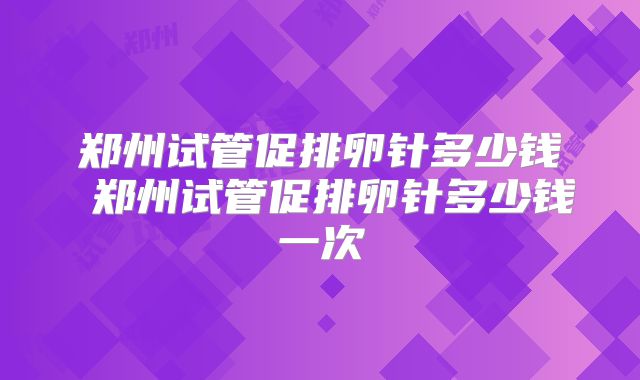 郑州试管促排卵针多少钱 郑州试管促排卵针多少钱一次