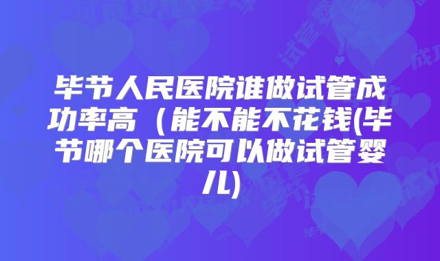 毕节人民医院谁做试管成功率高(能不能不花钱(毕节哪个医院可以做试管婴儿)