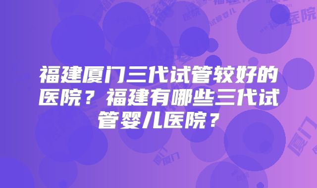 福建厦门三代试管较好的医院?福建有哪些三代试管婴儿医院?