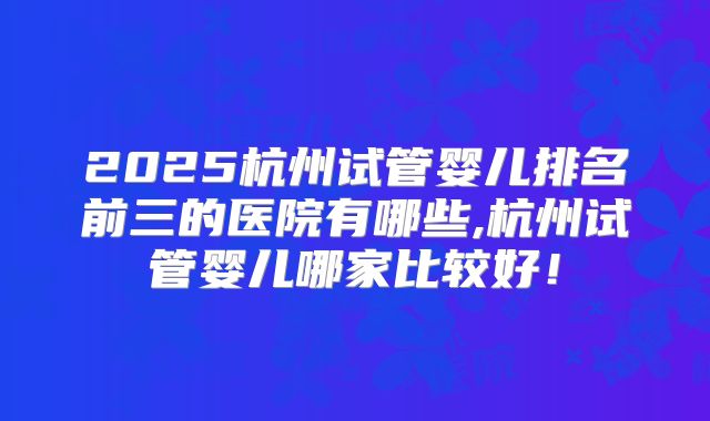 2025杭州试管婴儿排名前三的医院有哪些,杭州试管婴儿哪家比较好！