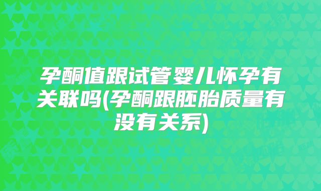 孕酮值跟试管婴儿怀孕有关联吗(孕酮跟胚胎质量有没有关系)