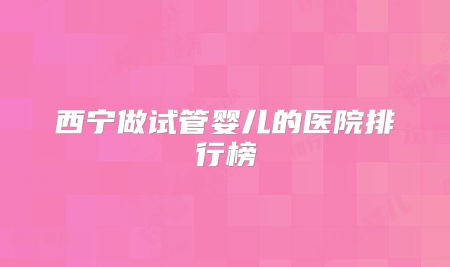 西宁做试管婴儿的医院排行榜