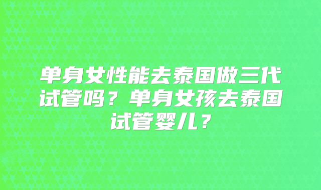 单身女性能去泰国做三代试管吗?单身女孩去泰国试管婴儿?