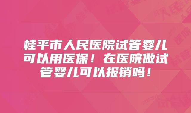 桂平市人民医院试管婴儿可以用医保!在医院做试管婴儿可以报销吗!