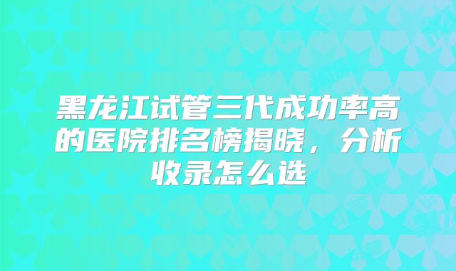 黑龙江试管三代成功率高的医院排名榜揭晓，分析收录怎么选