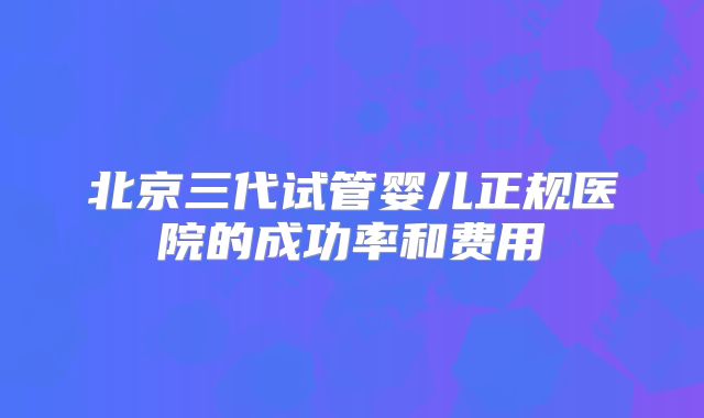 北京三代试管婴儿正规医院的成功率和费用