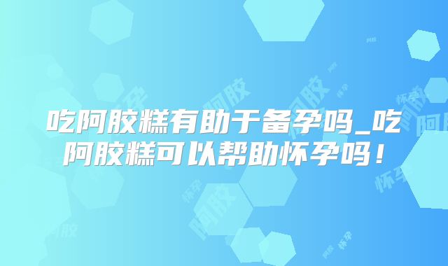 吃阿胶糕有助于备孕吗_吃阿胶糕可以帮助怀孕吗!