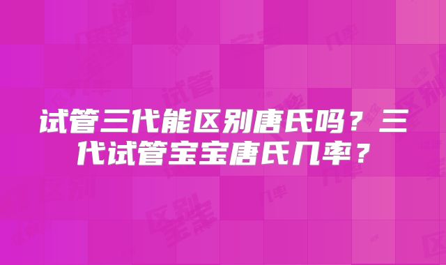 试管三代能区别唐氏吗?三代试管宝宝唐氏几率?