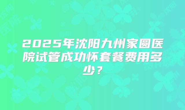 2025年沈阳九州家圆医院试管成功怀套餐费用多少？
