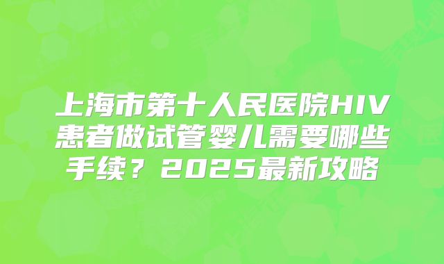 上海市第十人民医院HIV患者做试管婴儿需要哪些手续？2025最新攻略
