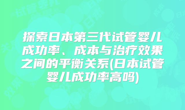 探索日本第三代试管婴儿成功率、成本与治疗效果之间的平衡关系(日本试管婴儿成功率高吗)