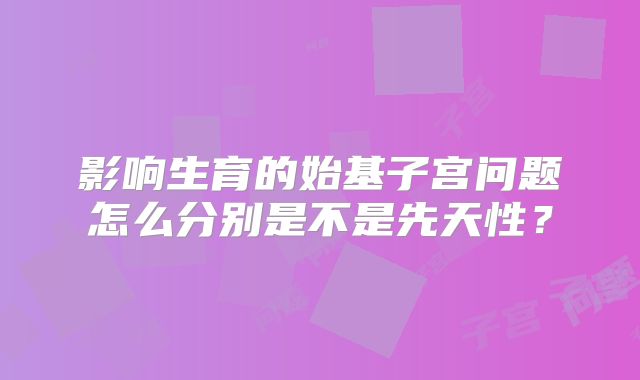 影响生育的始基子宫问题怎么分别是不是先天性？