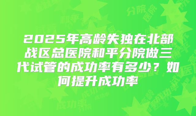2025年高龄失独在北部战区总医院和平分院做三代试管的成功率有多少？如何提升成功率