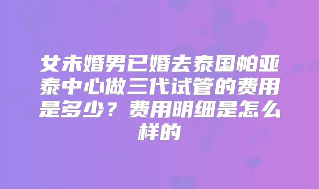 女未婚男已婚去泰国帕亚泰中心做三代试管的费用是多少？费用明细是怎么样的