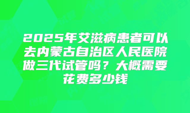 2025年艾滋病患者可以去内蒙古自治区人民医院做三代试管吗？大概需要花费多少钱