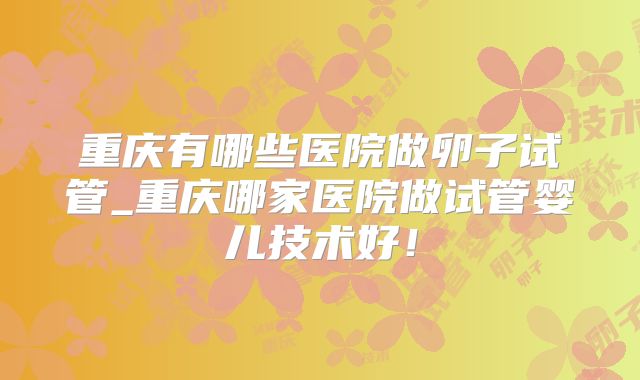 重庆有哪些医院做卵子试管_重庆哪家医院做试管婴儿技术好！