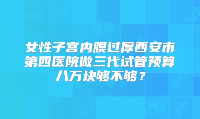 女性子宫内膜过厚西安市第四医院做三代试管预算八万块够不够?