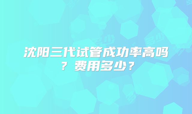 沈阳三代试管成功率高吗?费用多少?