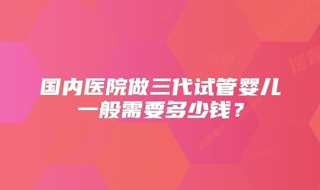 国内医院做三代试管婴儿一般需要多少钱？