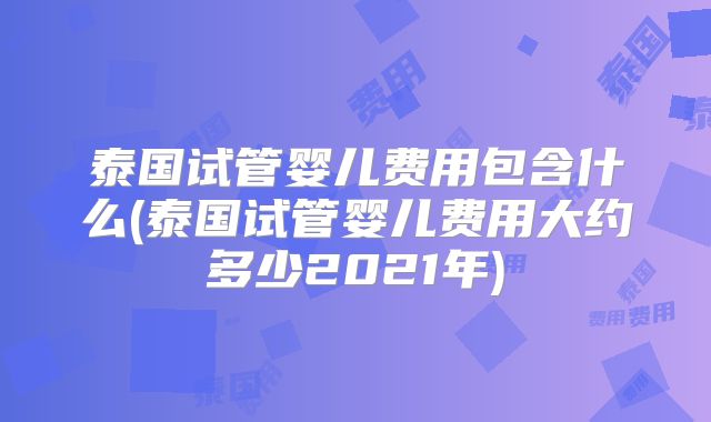 泰国试管婴儿费用包含什么(泰国试管婴儿费用大约多少2021年)
