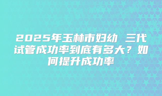 2025年玉林市妇幼 三代试管成功率到底有多大？如何提升成功率