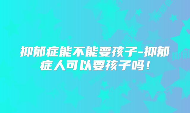抑郁症能不能要孩子-抑郁症人可以要孩子吗！
