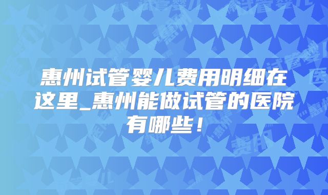惠州试管婴儿费用明细在这里_惠州能做试管的医院有哪些！