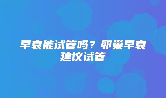 早衰能试管吗?卵巢早衰建议试管