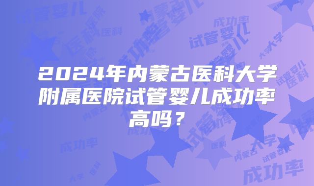 2024年内蒙古医科大学附属医院试管婴儿成功率高吗?
