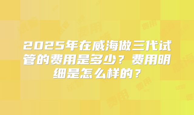 2025年在威海做三代试管的费用是多少?费用明细是怎么样的?